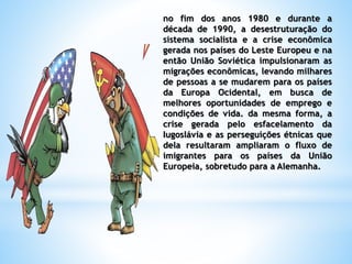 no fim dos anos 1980 e durante a
década de 1990, a desestruturação do
sistema socialista e a crise econômica
gerada nos países do Leste Europeu e na
então União Soviética impulsionaram as
migrações econômicas, levando milhares
de pessoas a se mudarem para os países
da Europa Ocidental, em busca de
melhores oportunidades de emprego e
condições de vida. da mesma forma, a
crise gerada pelo esfacelamento da
Iugoslávia e as perseguições étnicas que
dela resultaram ampliaram o fluxo de
imigrantes para os países da União
Europeia, sobretudo para a Alemanha.
 