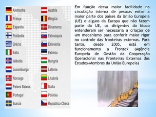 Em função dessa maior facilidade na
circulação interna de pessoas entre a
maior parte dos países da União Europeia
(UE) e alguns da Europa que não fazem
parte da UE, os dirigentes do bloco
entenderam ser necessária a criação de
um mecanismo para conferir maior rigor
no controle das fronteiras externas. Para
tanto, desde 2005, está em
funcionamento a Frontex (Agência
Europeia de Gestão da Cooperação
Operacional nas Fronteiras Externas dos
Estados-Membros da União Europeia)
 