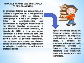 PRINCIPAIS FATORES QUE IMPULSIONAM
OS DESLOCAMENTOS.
Os principais fatores que propulsionam a
dinâmica migratória são a desigualdade
socioeconômica entre os países, o
desemprego e a falta de perspectiva.
Entre os acontecimentos que
estimularam as migrações internacionais
nas últimas décadas, destacam-se: o
ciclo recessivo da economia mundial, na
década de 1980; a crise dos países
socialistas e a difícil transição para uma
economia de mercado, nas décadas de
1980 e 1990; as políticas neoliberais,
que, ao serem incorporadas por diversos
países em desenvolvimento, fragilizaram
as relações trabalhistas e retiraram a
proteção social.
Apesar de muitos países em
desenvolvimento atraírem
investimentos de empresas
multinacionais, em muitos
casos, a entrada de
empresas estrangeiras mais
competitivas provoca a
falência de empresas
nacionais que utilizavam
muita mão de obra e pouca
tecnologia.
 