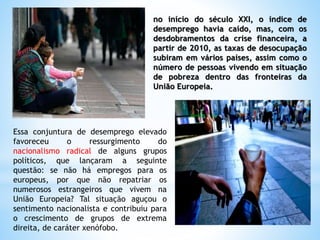 no início do século XXI, o índice de
desemprego havia caído, mas, com os
desdobramentos da crise financeira, a
partir de 2010, as taxas de desocupação
subiram em vários países, assim como o
número de pessoas vivendo em situação
de pobreza dentro das fronteiras da
União Europeia.
Essa conjuntura de desemprego elevado
favoreceu o ressurgimento do
nacionalismo radical de alguns grupos
políticos, que lançaram a seguinte
questão: se não há empregos para os
europeus, por que não repatriar os
numerosos estrangeiros que vivem na
União Europeia? Tal situação aguçou o
sentimento nacionalista e contribuiu para
o crescimento de grupos de extrema
direita, de caráter xenófobo.
 
