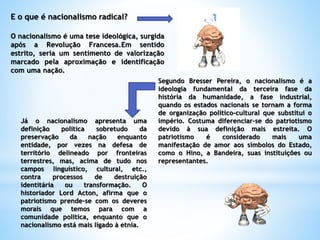 E o que é nacionalismo radical?
O nacionalismo é uma tese ideológica, surgida
após a Revolução Francesa.Em sentido
estrito, seria um sentimento de valorização
marcado pela aproximação e identificação
com uma nação.
Segundo Bresser Pereira, o nacionalismo é a
ideologia fundamental da terceira fase da
história da humanidade, a fase industrial,
quando os estados nacionais se tornam a forma
de organização político-cultural que substitui o
império. Costuma diferenciar-se do patriotismo
devido à sua definição mais estreita. O
patriotismo é considerado mais uma
manifestação de amor aos símbolos do Estado,
como o Hino, a Bandeira, suas instituições ou
representantes.
Já o nacionalismo apresenta uma
definição política sobretudo da
preservação da nação enquanto
entidade, por vezes na defesa de
território delineado por fronteiras
terrestres, mas, acima de tudo nos
campos linguístico, cultural, etc.,
contra processos de destruição
identitária ou transformação. O
historiador Lord Acton, afirma que o
patriotismo prende-se com os deveres
morais que temos para com a
comunidade política, enquanto que o
nacionalismo está mais ligado à etnia.
 