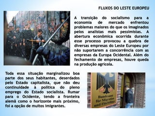 FLUXOS DO LESTE EUROPEU
A transição do socialismo para a
economia de mercado enfrentou
problemas maiores do que os imaginados
pelos analistas mais pessimistas. A
abertura econômica ocorrida durante
esse processo provocou a quebra de
diversas empresas do Leste Europeu por
não suportarem a concorrência com as
empresas da Europa Ocidental. Além do
fechamento de empresas, houve queda
na produção agrícola.
Toda essa situação marginalizou boa
parte dos seus habitantes, deserdados
pelo Estado capitalista, que não deu
continuidade à política do pleno
emprego do Estado socialista. Rumar
para o Ocidente, tendo a fronteira
alemã como o horizonte mais próximo,
foi a opção de muitos imigrantes.
 