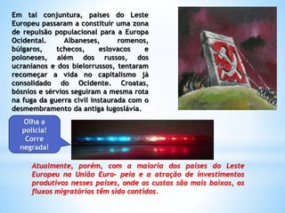 Em tal conjuntura, países do Leste
Europeu passaram a constituir uma zona
de repulsão populacional para a Europa
Ocidental. Albaneses, romenos,
búlgaros, tchecos, eslovacos e
poloneses, além dos russos, dos
ucranianos e dos bielorrussos, tentaram
recomeçar a vida no capitalismo já
consolidado do Ocidente. Croatas,
bósnios e sérvios seguiram a mesma rota
na fuga da guerra civil instaurada com o
desmembramento da antiga Iugoslávia.
Atualmente, porém, com a maioria dos países do Leste
Europeu na União Euro- peia e a atração de investimentos
produtivos nesses países, onde os custos são mais baixos, os
fluxos migratórios têm sido contidos.
Olha a
policia!
Corre
negrada!
 