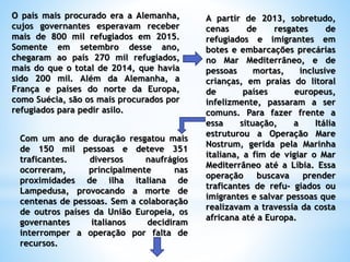 O país mais procurado era a Alemanha,
cujos governantes esperavam receber
mais de 800 mil refugiados em 2015.
Somente em setembro desse ano,
chegaram ao país 270 mil refugiados,
mais do que o total de 2014, que havia
sido 200 mil. Além da Alemanha, a
França e países do norte da Europa,
como Suécia, são os mais procurados por
refugiados para pedir asilo.
A partir de 2013, sobretudo,
cenas de resgates de
refugiados e imigrantes em
botes e embarcações precárias
no Mar Mediterrâneo, e de
pessoas mortas, inclusive
crianças, em praias do litoral
de países europeus,
infelizmente, passaram a ser
comuns. Para fazer frente a
essa situação, a Itália
estruturou a Operação Mare
Nostrum, gerida pela Marinha
italiana, a fim de vigiar o Mar
Mediterrâneo até a Líbia. Essa
operação buscava prender
traficantes de refu- giados ou
imigrantes e salvar pessoas que
realizavam a travessia da costa
africana até a Europa.
Com um ano de duração resgatou mais
de 150 mil pessoas e deteve 351
traficantes. diversos naufrágios
ocorreram, principalmente nas
proximidades de ilha italiana de
Lampedusa, provocando a morte de
centenas de pessoas. Sem a colaboração
de outros países da União Europeia, os
governantes italianos decidiram
interromper a operação por falta de
recursos.
 