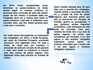 Em 2015, foram estabelecidas novas
diretrizes: os países-membros da União
devem seguir os mesmos critérios; os
processos para concessão de asilo não podem
passar de seis meses; a proteção dada aos
refugiados deve ser a mesma para todos os
países-membros; cada país é autônomo para
conceder asilo, que fica válido somente para
o país que o concedeu.
Outra medida adotada pela UE para
lidar com a questão dos refugiados,
visando limitar a concessão de asilo,
foi a criação da lista de países
seguros, que relaciona países que
não se encontram em situação de
conflito, guerra ou perseguição, e
que, portanto, seriam migrantes
econômicos, cuja solicitação de asilo
pode ser recusada. Cada país-
membro da União tem a sua lista de
países seguros. há países que
consideram, por exemplo, o Ira- que
seguro e não aceitam refugiados
iraquianos; outros países, no
entanto, entendem que o Iraque não
é um país seguro e recebem
refugiados iraquianos.
Em razão dessas discrepâncias no tratamento
dos refugiados, em 2016, a União Europeia,
por meio da Comissão Europeia, pretendia
estruturar uma legislação única em toda a
União, de modo que, por exemplo, a
concessão de asilo por um país da UE passaria
a valer para todos os membros, e haveria
uma lista comum de países seguros. Essa
legislação única está prevista no Tratado de
Lisboa.
 