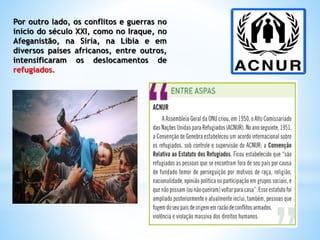 Por outro lado, os conflitos e guerras no
início do século XXI, como no Iraque, no
Afeganistão, na Síria, na Líbia e em
diversos países africanos, entre outros,
intensificaram os deslocamentos de
refugiados.
 