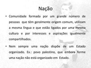 Nação
• Comunidade formada por um grande número de
pessoas que têm geralmente origem comum, utilizam
a mesma língua e que estão ligados por uma mesma

cultura e por interesses e aspirações igualmente
compartilhados.
• Nem sempre uma nação dispõe de um Estado
organizado. Ex.: povo palestino, que embora forme
uma nação não está organizado em Estado.

 