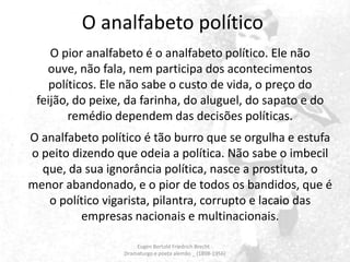 O analfabeto político
O pior analfabeto é o analfabeto político. Ele não
ouve, não fala, nem participa dos acontecimentos
políticos. Ele não sabe o custo de vida, o preço do
feijão, do peixe, da farinha, do aluguel, do sapato e do
remédio dependem das decisões políticas.
O analfabeto político é tão burro que se orgulha e estufa
o peito dizendo que odeia a política. Não sabe o imbecil
que, da sua ignorância política, nasce a prostituta, o
menor abandonado, e o pior de todos os bandidos, que é
o político vigarista, pilantra, corrupto e lacaio das
empresas nacionais e multinacionais.
Eugen Bertold Friedrich Brecht Dramaturgo e poeta alemão _ (1898-1956)

 