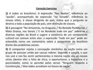 Correção Exercícios

1) A todos os brasileiros. A expressão “Nas favelas”, referência ao
“povão”, acompanhada da expressão “no Senado”, referência às
nossas elites, à classe dirigente do país, indica que a pergunta se
destina a toda a população do país, sem distinção de classes.
2) A passagem “No Amazonas, no Araguaia, / Na Baixada fluminense, /
Mato Grosso, nas Gerais / E no Nordeste tudo em paz” refere-se a
diversas regiões do Brasil e sugere a existência de um componente
cultural em comum entre elas: a expressão “tudo em paz” pode ser
entendida como um comentário sobre a passividade do brasileiro
diante dos problemas sociais.
3) O compositor rejeita a concepção romântica de nação como um
grupo de pessoas unido por causas nobres. Segundo a canção, o que
nos une e nos faz sentir pertencentes à mesma nação são os nossos
vícios (dentre eles a falta de ética, o oportunismo, a hipocrisia e a
passividade), como se percebe pelos versos “Ninguém respeita a
Constituição, / Mas todos acreditam no futuro da nação”.

 