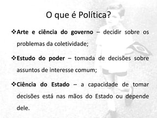 O que é Política?
Arte e ciência do governo – decidir sobre os
problemas da coletividade;

Estudo do poder – tomada de decisões sobre
assuntos de interesse comum;
Ciência do Estado – a capacidade de tomar
decisões está nas mãos do Estado ou depende
dele.

 