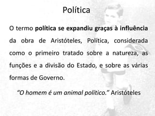 Política
O termo política se expandiu graças à influência

da obra de Aristóteles, Política, considerada
como o primeiro tratado sobre a natureza, as

funções e a divisão do Estado, e sobre as várias
formas de Governo.

“O homem é um animal político.” Aristóteles

 