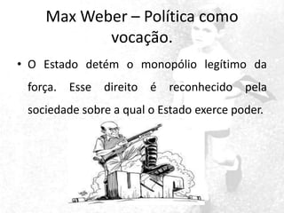 Max Weber – Política como
vocação.
• O Estado detém o monopólio legítimo da
força. Esse direito é reconhecido pela
sociedade sobre a qual o Estado exerce poder.

 