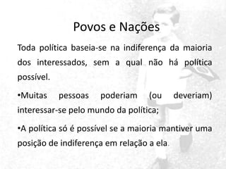 Povos e Nações
Toda política baseia-se na indiferença da maioria
dos interessados, sem a qual não há política
possível.
•Muitas

pessoas

poderiam

(ou

deveriam)

interessar-se pelo mundo da política;

•A política só é possível se a maioria mantiver uma
posição de indiferença em relação a ela.

 