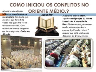 COMO INICIOU OS CONFLITOS NO ORIENTE MÉDIO.?  A palavra árabe  islam.  Significa  resignação  ou  inteira submissão à vontade de Deus. Os termos muçulmano ou ainda maometano têm o mesmo significado , isto é, “ pessoa que está sujeita aos desígnios de Deus , ou Alá.  A história da religião  islâmica, muçulmana ou maometana  tem início com Maomé, que teria tido visões nas quais lhe foram feitas revelações . Que acabaram dando origem a um livro sagrado .  Corão ou Alcorão ALCORÃO” 