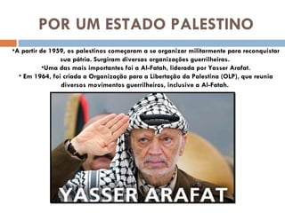 POR UM ESTADO PALESTINO A partir de 1959, os palestinos começaram a se organizar militarmente para reconquistar sua pátria. Surgiram diversas organizações guerrilheiras.  Uma das mais importantes foi a Al-Fatah, liderada por Yasser Arafat. Em 1964, foi criada a Organização para a Libertação da Palestina (OLP), que reunia diversos movimentos guerrilheiros, inclusive a Al-Fatah.  
