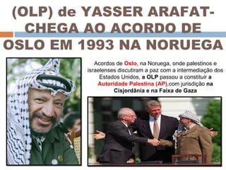 (OLP) de YASSER ARAFAT- CHEGA AO ACORDO DE OSLO EM 1993 NA NORUEGA Acordos de  Oslo , na Noruega, onde palestinos e israelenses discutiram a paz com a intermediação dos Estados Unidos,  a OLP  passou a constituir  a  Autoridade Palestina (AP), com jurisdição  na Cisjordânia e na Faixa de Gaza 