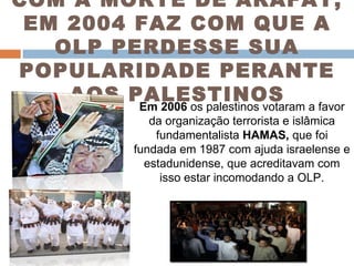 COM A MORTE DE ARAFAT, EM 2004 FAZ COM QUE A OLP PERDESSE SUA POPULARIDADE PERANTE AOS PALESTINOS Em 2006  os palestinos votaram a favor da organização terrorista e islâmica fundamentalista  HAMAS,  que foi fundada em 1987 com ajuda israelense e estadunidense, que acreditavam com isso estar incomodando a OLP. 