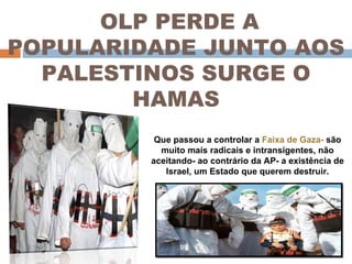 OLP PERDE A POPULARIDADE JUNTO AOS PALESTINOS SURGE O HAMAS Que passou a controlar a  Faixa de Gaza-  são muito mais radicais e intransigentes, não aceitando- ao contrário da AP- a existência de Israel, um Estado que querem destruir. 