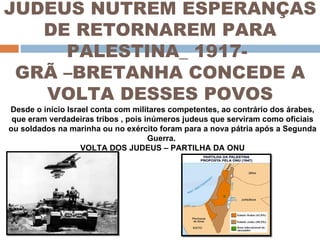 JUDEUS NUTREM ESPERANÇAS DE RETORNAREM PARA PALESTINA_ 1917-  GRÃ –BRETANHA CONCEDE A VOLTA DESSES POVOS Desde o início Israel conta com militares competentes, ao contrário dos árabes, que eram verdadeiras tribos , pois inúmeros judeus que serviram como oficiais ou soldados na marinha ou no exército foram para a nova pátria após a Segunda Guerra.  VOLTA DOS JUDEUS – PARTILHA DA ONU 