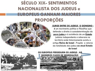 SÉCULO XIX- SENTIMENTOS NACIONALISTA DOS JUDEUS e EUROPEUS GANHAM MAIORES PROPORÇÕES SURGE ENTRE OS JUDEUS  O SIONISMO  - é  um movimento político e filosófico que defende o direito à autodeterminação do  povo judeu  e à existência de um  Estado  judaico independente e soberano no território onde historicamente existiu o antigo  Reino de Israel  . Propõe  o retorno da totalidade dos judeus  ao atual Estado de Israel OS EUROPEUS PERSEGUEM OS JUDEUS . HÀ INÚMEROS CASOS DE SEGREGAÇÃO  