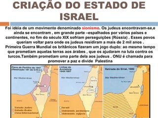 CRIAÇÃO DO ESTADO DE ISRAEL Foi idéia de um movimento denominado  sionismo . Os judeus encontravam-se,e ainda se encontram , em grande parte –espalhados por vários países e continentes, no fim do século XIX sofriam perseguições (Rússia) . Esses povos queriam voltar para onde os judeus residiram a mais de 2 mil anos . Primeira Guerra Mundial os britânicos fizeram um jogo duplo: ao mesmo tempo que prometiam aquelas terras aos árabes , que os ajudaram na luta contra os turcos.Também prometiam uma parte dela aos judeus . ONU é chamada para promover a paz e divide  Palestina 