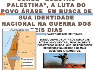 SURGE “QUESTÃO PALESTINA”, A LUTA DO POVO ÁRABE  EM BUSCA DE SUA IDENTIDADE NACIONAL NA GUERRA DOS SEIS DIAS PALESTINOS SEM IDENTIDADE. ESTADO JUDAICO CONTA COM AJUDA DAS POTENCIAS OCIDENTAIS , PRINCIPALMENTE DOS ESTADOS UNIDOS , QUE LHE FORNESSEM RECURSOS FINANCEIROS E OS MAIS MODERNOS ARMAMENTOS. 