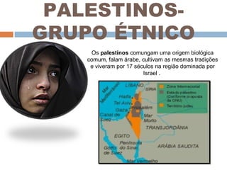 PALESTINOS- GRUPO ÉTNICO Os  palestinos  comungam uma origem biológica comum, falam árabe, cultivam as mesmas tradições e viveram por 17 séculos na região dominada por Israel .  