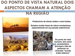 DO PONTO DE VISTA NATURAL DOIS ASPECTOS CHAMAM A ATENÇÃO NA REGIÃO Predomínio de climas áridos e semi-áridos Existem muitas áreas de relevo montanhoso, especialmente em sua porção setentrional  Do ponto de vista humano, tem como característica principal o fato de pertencer ao chamado “mundo árabe islâmico” 