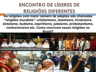 ENCONTRO DE LÍDERES DE RELIGIÕES DIFERENTES As religiões com maior número de adeptos são chamadas “religiões mundiais”: cristianismo, islamismo, hinduísmo, xintoísmo, budismo, espiritismo, judaísmo, protestantismo, confucionismo etc. Como convivem essas religiões no Brasil? 