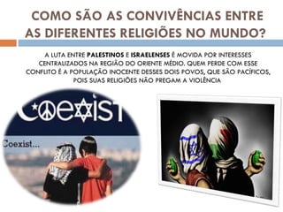 COMO SÃO AS CONVIVÊNCIAS ENTRE AS DIFERENTES RELIGIÕES NO MUNDO? A LUTA ENTRE  PALESTINOS  E  ISRAELENSES  É MOVIDA POR INTERESSES CENTRALIZADOS NA REGIÃO DO ORIENTE MÉDIO. QUEM PERDE COM ESSE CONFLITO É A POPULAÇÃO INOCENTE DESSES DOIS POVOS, QUE SÃO PACÍFICOS, POIS SUAS RELIGIÕES NÃO PREGAM A VIOLÊNCIA  