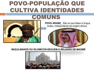 POVO-POPULAÇÃO QUE CULTIVA IDENTIDADES COMUNS  POVO ÁRABE _ São os que falam a língua árabe, independente da origem étnica.  MUÇULMANOS OU ISLÂMICOS-SEGUEM A RELIGIÃO DE MAOMÈ 