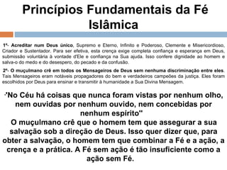 Princípios Fundamentais da Fé Islâmica  1º -  Acreditar num Deus único , Supremo e Eterno, Infinito e Poderoso, Clemente e Misericordioso, Criador e Sustentador. Para ser efetiva, esta crença exige completa confiança e esperança em Deus, submissão voluntária à vontade d'Ele e confiança na Sua ajuda. Isso confere dignidade ao homem e salva-o do medo e do desespero, do pecado e da confusão.    2º -  O muçulmano crê em todos os Mensageiros de Deus sem nenhuma discriminação entre eles . Tais Mensageiros eram notáveis propagadores do bem e verdadeiros campeões da justiça. Eles foram escolhidos por Deus para ensinar e transmitir à humanidade a Sua Divina Mensagem.    ' 'No Céu há coisas que nunca foram vistas por nenhum olho, nem ouvidas por nenhum ouvido, nem concebidas por nenhum espírito''    O muçulmano crê que o homem tem que assegurar a sua salvação sob a direção de Deus. Isso quer dizer que, para obter a salvação, o homem tem que combinar a Fé e a ação, a crença e a prática. A Fé sem ação é tão insuficiente como a ação sem Fé.     