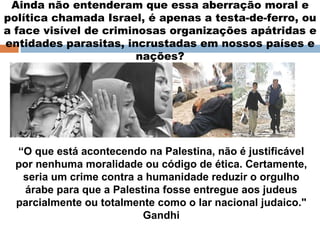 Ainda não entenderam que essa aberração moral e política chamada Israel, é apenas a testa-de-ferro, ou a face visível de criminosas organizações apátridas e entidades parasitas, incrustadas em nossos países e nações? “ O que está acontecendo na Palestina, não é justificável por nenhuma moralidade ou código de ética. Certamente, seria um crime contra a humanidade reduzir o orgulho árabe para que a Palestina fosse entregue aos judeus parcialmente ou totalmente como o lar nacional judaico." Gandhi 