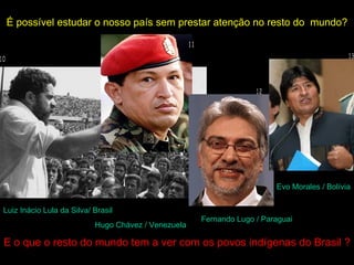 É possível estudar o nosso país sem prestar atenção no resto do mundo?




                                                                        Evo Morales / Bolívia


Luiz Inácio Lula da Silva/ Brasil
                                                     Fernando Lugo / Paraguai
                           Hugo Chávez / Venezuela

E o que o resto do mundo tem a ver com os povos indígenas do Brasil ?
 