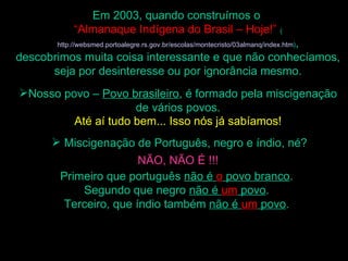 Em 2003, quando construímos o
            “Almanaque Indígena do Brasil – Hoje!” (
                                                   ,
       http://websmed.portoalegre.rs.gov.br/escolas/montecristo/03almanq/index.htm)

descobrimos muita coisa interessante e que não conhecíamos,
      seja por desinteresse ou por ignorância mesmo.
Nosso povo – Povo brasileiro, é formado pela miscigenação
                     de vários povos.
         Até aí tudo bem... Isso nós já sabíamos!
       Miscigenação de Português, negro e índio, né?
                       NÃO, NÃO É !!!
        Primeiro que português não é o povo branco.
            Segundo que negro não é um povo.
        Terceiro, que índio também não é um povo.
 