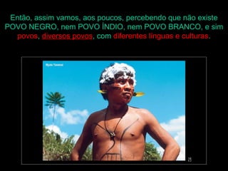 Então, assim vamos, aos poucos, percebendo que não existe
POVO NEGRO, nem POVO ÍNDIO, nem POVO BRANCO, e sim
   povos, diversos povos, com diferentes línguas e culturas.
 