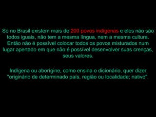 Só no Brasil existem mais de 200 povos indígenas e eles não são
  todos iguais, não tem a mesma língua, nem a mesma cultura.
  Então não é possível colocar todos os povos misturados num
lugar apertado em que não é possível desenvolver suas crenças,
                          seus valores.

   Indígena ou aborígine, como ensina o dicionário, quer dizer
  "originário de determinado país, região ou localidade; nativo".
 
