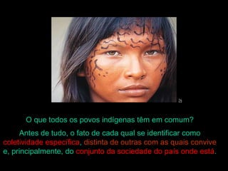 O que todos os povos indígenas têm em comum?
     Antes de tudo, o fato de cada qual se identificar como
coletividade específica, distinta de outras com as quais convive
e, principalmente, do conjunto da sociedade do país onde está.
 
