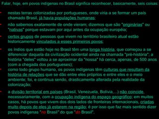 Falar, hoje, em povos indígenas no Brasil significa reconhecer, basicamente, seis coisas:

•      nestas terras colonizadas por portugueses, onde viria a se formar um país
       chamado Brasil, já havia populações humanas;
•      não sabemos exatamente de onde vieram; dizemos que são "originárias" ou
       "nativas" porque estavam por aqui antes da ocupação européia;
•      certos grupos de pessoas que vivem no território brasileiro atual estão
       historicamente vinculados a esses primeiros povos;
•      os índios que estão hoje no Brasil têm uma longa história, que começou a se
       diferenciar daquela da civilização ocidental ainda na chamada "pré-história"; a
       história "deles" voltou a se aproximar da "nossa" há cerca, apenas, de 500 anos
       (com a chegada dos portugueses);
•      como todo grupo humano, os povos indígenas têm culturas que resultam da
       história de relações que se dão entre eles próprios e entre eles e o meio
       ambiente; foi, e continua sendo, drasticamente alterada pela realidade da
       colonização;
•      a divisão territorial em países (Brasil, Venezuela, Bolívia,...) não coincide,
       necessariamente, com a ocupação indígena do espaço geográfico; em muitos
       casos, há povos que vivem dos dois lados de fronteiras internacionais, criadas
       muito depois de eles já estarem na região; é por isso que faz mais sentido dizer
       povos indígenas "no Brasil" do que "do Brasil".
 