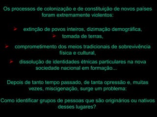 Os processos de colonização e de constituição de novos países
                foram extremamente violentos:

           extinção de povos inteiros, dizimação demográfica,
                         tomada de terras,

        comprometimento dos meios tradicionais de sobrevivência
                         física e cultural,
         dissolução de identidades étnicas particulares na nova
                 sociedade nacional em formação...

  Depois de tanto tempo passado, de tanta opressão e, muitas
          vezes, miscigenação, surge um problema:

Como identificar grupos de pessoas que são originários ou nativos
                        desses lugares?
 