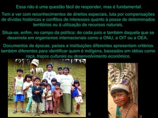 Essa não é uma questão fácil de responder, mas é fundamental.
Tem a ver com reconhecimentos de direitos especiais, luta por compensações
de dívidas históricas e conflitos de interesses quanto à posse de determinados
                 territórios ou à utilização de recursos naturais.
Situa-se, enfim, no campo da política: de cada país e também daquela que se
   desenrola em organismos internacionais como a ONU, a OIT ou a OEA.
 Documentos de épocas, países e instituições diferentes apresentam critérios
também diferentes para identificar quem é indígena, baseados em idéias como
           raça, traços culturais ou desenvolvimento econômico.
 