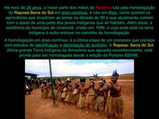 Há mais de 20 anos, a maior parte dos índios de Roraima luta pela homologação
  da Raposa-Serra do Sol em área contínua, e não em ilhas, como querem os
 agricultores que invadiram as terras na década de 90 e que atualmente contam
 com o apoio de uma parte dos povos indígenas que ali habitam. Além disso, a
 existência do município de Uiramutã, criado em 1996, e cuja sede está na terra
              indígena é outro entrave no caminho da homologação.
A homologação em área contínua, é a última etapa de um processo que começa
com estudos de identificação e delimitação do território. A Raposa- Serra do Sol,
 última grande Terra Indígena da Amazônia que aguarda reconhecimento, está
        pronta para ser homologada desde a edição da Portaria 820/98.
 