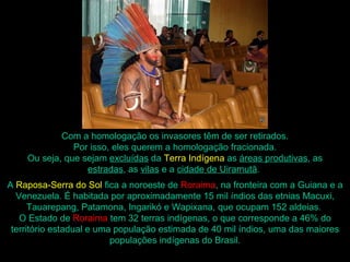 Com a homologação os invasores têm de ser retirados.
               Por isso, eles querem a homologação fracionada.
    Ou seja, que sejam excluídas da Terra Indígena as áreas produtivas, as
                  estradas, as vilas e a cidade de Uiramutã.
A Raposa-Serra do Sol fica a noroeste de Roraima, na fronteira com a Guiana e a
  Venezuela. É habitada por aproximadamente 15 mil índios das etnias Macuxi,
      Tauarepang, Patamona, Ingarikó e Wapixana, que ocupam 152 aldeias.
   O Estado de Roraima tem 32 terras indígenas, o que corresponde a 46% do
 território estadual e uma população estimada de 40 mil índios, uma das maiores
                          populações indígenas do Brasil.
 