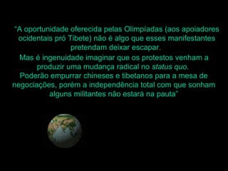 “A oportunidade oferecida pelas Olimpíadas (aos apoiadores
  ocidentais pró Tibete) não é algo que esses manifestantes
                  pretendam deixar escapar.
  Mas é ingenuidade imaginar que os protestos venham a
       produzir uma mudança radical no status quo.
   Poderão empurrar chineses e tibetanos para a mesa de
negociações, porém a independência total com que sonham
           alguns militantes não estará na pauta”
 