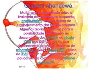Guarani nhandewá.Muito tem se especulado sobre a trajetória dos nhandevas enquanto grupo étnico, antes e depois do estabelecimento das frentes coloniais. Algumas teorias apontam para a possibilidade deste grupo ser descendente dos carimas do século XVIII que por sua vez seriam descendentes de grupos dispersos de mbarakajus que no século XVI e início do XVII teriam se estabelecido junto a povoamentos coloniais e nas missões jesuíticas[1].