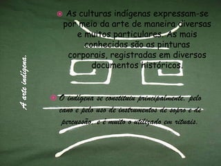 A arte indígena.As culturas indígenas expressam-se por meio da arte de maneira diversas e muitos particulares. As mais conhecidas são as pinturas corporais, registradas em diversos documentos históricos.O indígena se constituiu principalmente, pelo cano e pelo uso de instrumentos de sopro e de percussão, e é muito o utilizado em rituais.