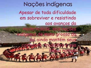 Nações indígenasApesar de toda dificuldade em sobreviver e resistindo aos avanços da modernidade, seis nações indígenas de mato grosso do sul ainda mantém seus costumes, tradições e sua língua nativa.