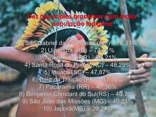 Dez municípios brasileiros com maior população indígena1) São Gabriel da Cachoeira (AM) – 76,31%2) Uiramutã (RR) – 74,41%3) Normandia (RR) – 57,21%4) Santa Rosa do Purus (AC) – 48,29%5) Ipuaçu (SC) – 47,87%6) Baía da Traição (PB) – 47,70%7) Pacaraima (RR) – 47,36%8) Benjamin Constant do Sul(RS) – 40,73%9) São João das Missões (MG) – 40,21%10) Japorã(MS) – 39,24%