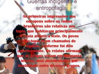 Guerras indígenas e antropofagia.As primeiras impressões dos europeus sobre os índios brasileiros são relativas aos tupis, que habitavam principalmente a costa atlântica leste. Os povos não-tupis eram chamados de tapuias, conforme foi dito anteriormente. Os relatos afirmam que os grupos viviam em harmonia interna, mas atormentados por hostilidade entre diversos grupos.
