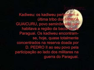 kadiweu.Kadiweu: os kadiweu pertencem a última tribo dos MBAYÁ GUAICURU, povo seminômade que habitava a região da bacia do rio Paraguai. Os kadiweu encontram-se, hoje, quase totalmente concentrados na reserva doada por D. PEDRO II ao seu povo pela participação ao lado dos militares na guerra do Paraguai.